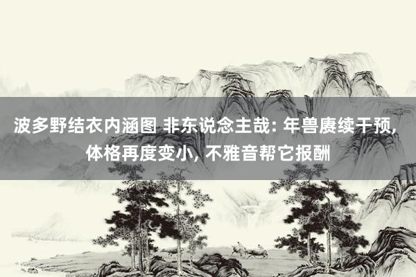 波多野结衣内涵图 非东说念主哉: 年兽赓续干预, 体格再度变小, 不雅音帮它报酬