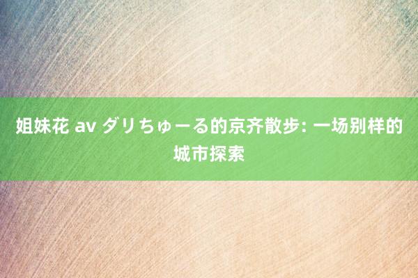 姐妹花 av ダリちゅーる的京齐散步: 一场别样的城市探索