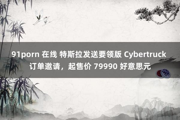 91porn 在线 特斯拉发送要领版 Cybertruck 订单邀请，起售价 79990 好意思元