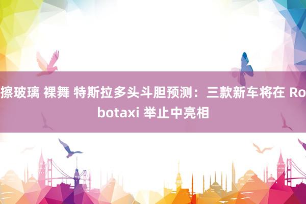 擦玻璃 裸舞 特斯拉多头斗胆预测：三款新车将在 Robotaxi 举止中亮相