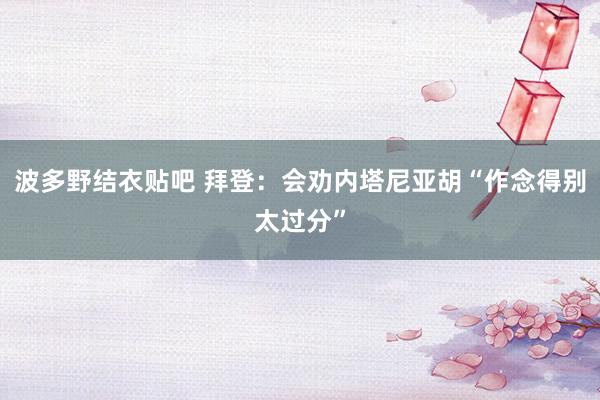 波多野结衣贴吧 拜登：会劝内塔尼亚胡“作念得别太过分”