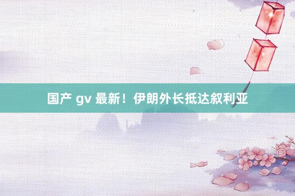 国产 gv 最新！伊朗外长抵达叙利亚