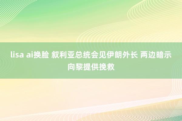 lisa ai换脸 叙利亚总统会见伊朗外长 两边暗示向黎提供挽救