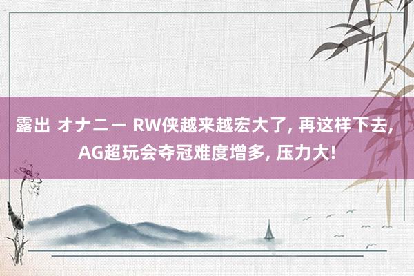 露出 オナニー RW侠越来越宏大了, 再这样下去, AG超玩会夺冠难度增多, 压力大!