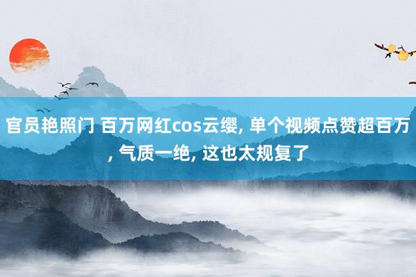 官员艳照门 百万网红cos云缨, 单个视频点赞超百万, 气质一绝, 这也太规复了