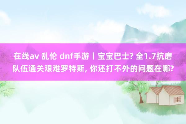 在线av 乱伦 dnf手游丨宝宝巴士? 全1.7抗磨队伍通关艰难罗特斯, 你还打不外的问题在哪?