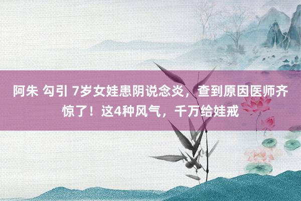 阿朱 勾引 7岁女娃患阴说念炎，查到原因医师齐惊了！这4种风气，千万给娃戒