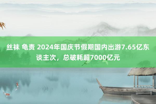 丝袜 龟责 2024年国庆节假期国内出游7.65亿东谈主次，总破耗超7000亿元