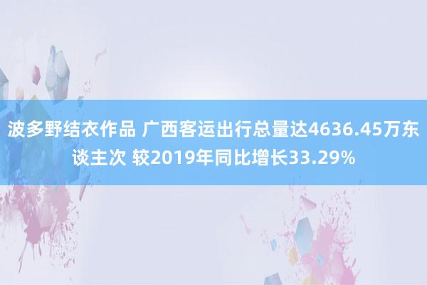 波多野结衣作品 广西客运出行总量达4636.45万东谈主次 较2019年同比增长33.29%