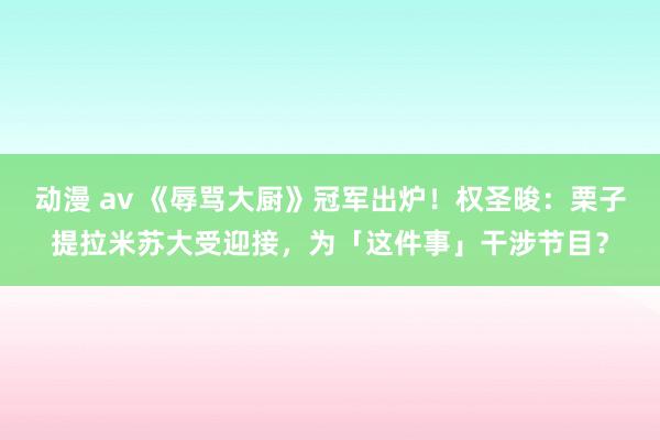 动漫 av 《辱骂大厨》冠军出炉！权圣晙：栗子提拉米苏大受迎接，为「这件事」干涉节目？