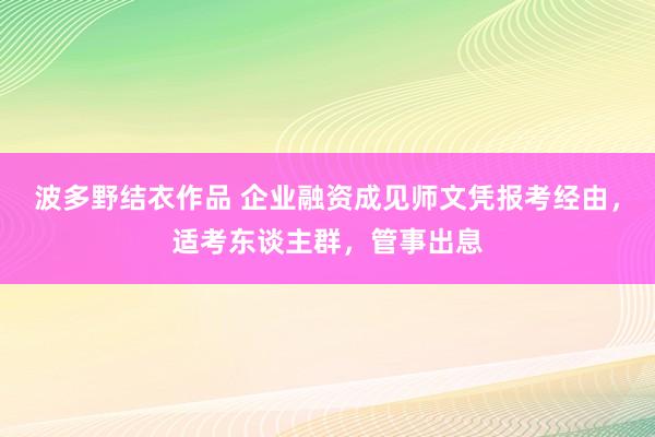 波多野结衣作品 企业融资成见师文凭报考经由，适考东谈主群，管事出息