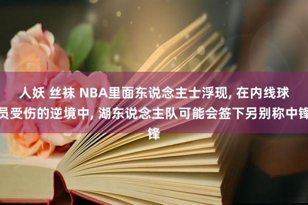 人妖 丝袜 NBA里面东说念主士浮现, 在内线球员受伤的逆境中, 湖东说念主队可能会签下另别称中锋