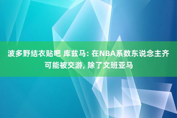 波多野结衣贴吧 库兹马: 在NBA系数东说念主齐可能被交游, 除了文班亚马