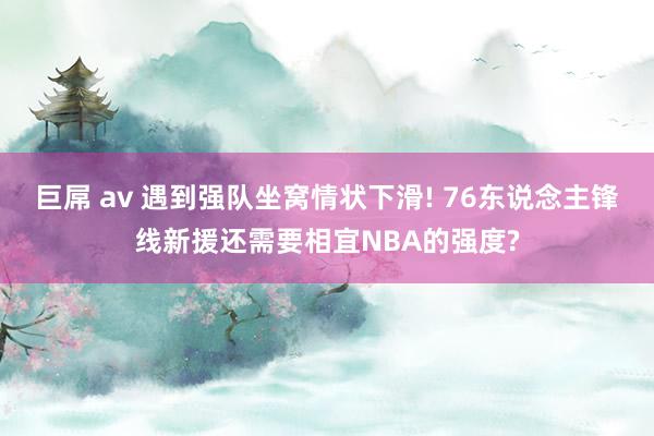 巨屌 av 遇到强队坐窝情状下滑! 76东说念主锋线新援还需要相宜NBA的强度?