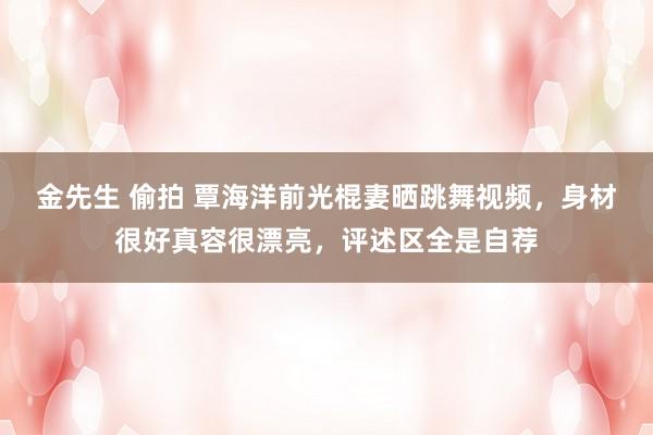 金先生 偷拍 覃海洋前光棍妻晒跳舞视频，身材很好真容很漂亮，评述区全是自荐