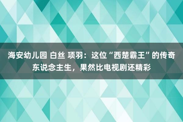 海安幼儿园 白丝 项羽：这位“西楚霸王”的传奇东说念主生，果然比电视剧还精彩