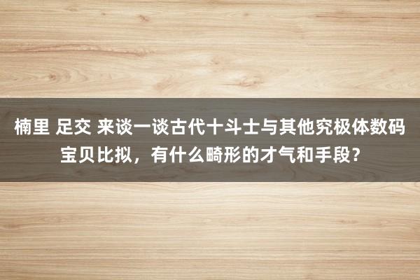 楠里 足交 来谈一谈古代十斗士与其他究极体数码宝贝比拟，有什么畸形的才气和手段？