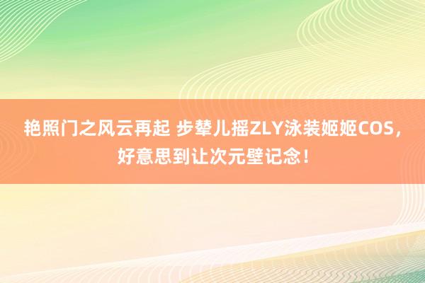 艳照门之风云再起 步辇儿摇ZLY泳装姬姬COS，好意思到让次元壁记念！