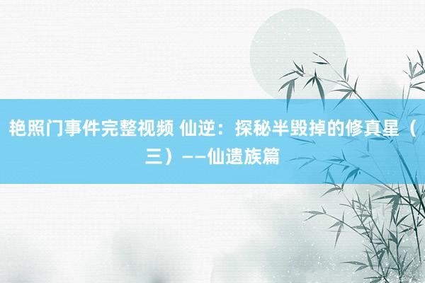 艳照门事件完整视频 仙逆：探秘半毁掉的修真星（三）——仙遗族篇