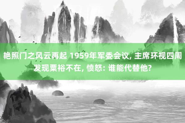 艳照门之风云再起 1959年军委会议, 主席环视四周发现粟裕不在, 愤怒: 谁能代替他?