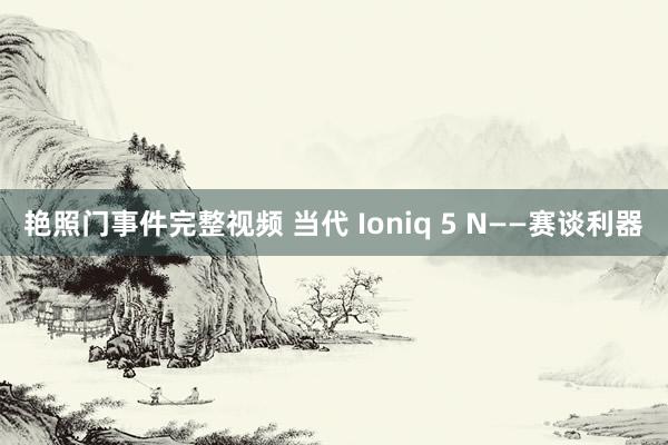 艳照门事件完整视频 当代 Ioniq 5 N——赛谈利器