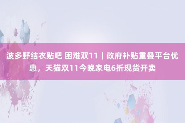 波多野结衣贴吧 困难双11｜政府补贴重叠平台优惠，天猫双11今晚家电6折现货开卖