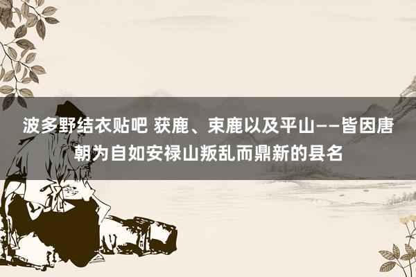 波多野结衣贴吧 获鹿、束鹿以及平山——皆因唐朝为自如安禄山叛乱而鼎新的县名