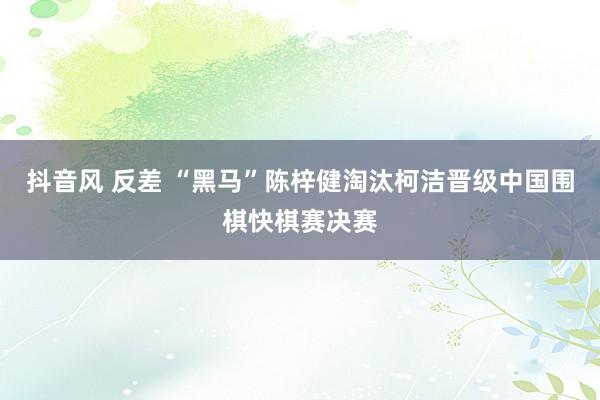 抖音风 反差 “黑马”陈梓健淘汰柯洁晋级中国围棋快棋赛决赛