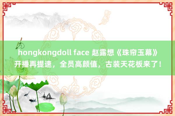 hongkongdoll face 赵露想《珠帘玉幕》开播再提速，全员高颜值，古装天花板来了！