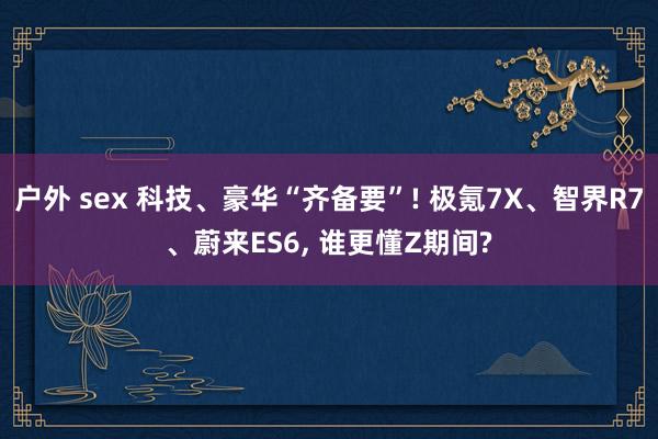 户外 sex 科技、豪华“齐备要”! 极氪7X、智界R7、蔚来ES6, 谁更懂Z期间?