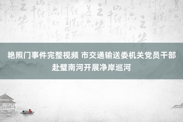 艳照门事件完整视频 市交通输送委机关党员干部赴璧南河开展净岸巡河