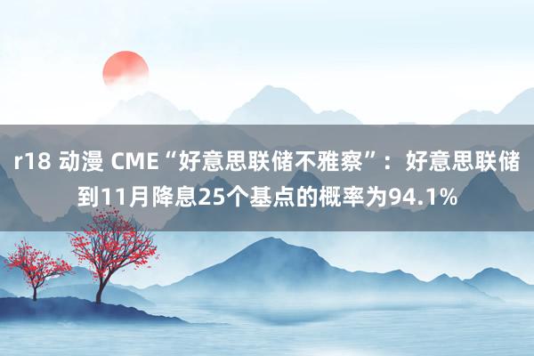 r18 动漫 CME“好意思联储不雅察”：好意思联储到11月降息25个基点的概率为94.1%