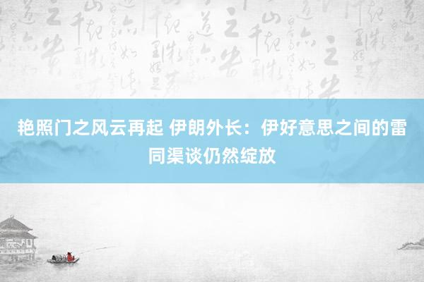 艳照门之风云再起 伊朗外长：伊好意思之间的雷同渠谈仍然绽放