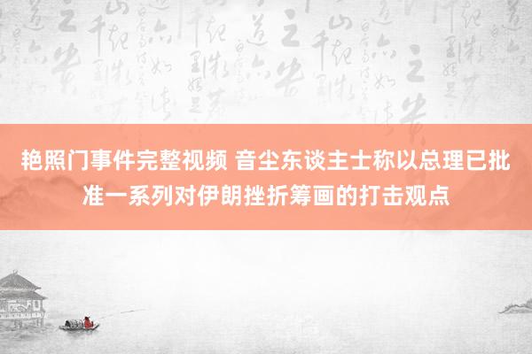 艳照门事件完整视频 音尘东谈主士称以总理已批准一系列对伊朗挫折筹画的打击观点