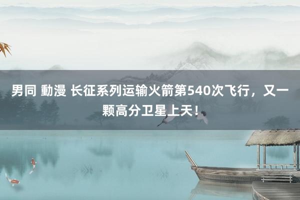 男同 動漫 长征系列运输火箭第540次飞行，又一颗高分卫星上天！