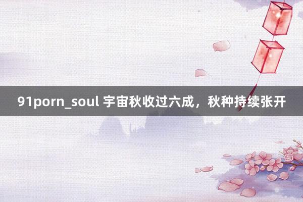 91porn_soul 宇宙秋收过六成，秋种持续张开