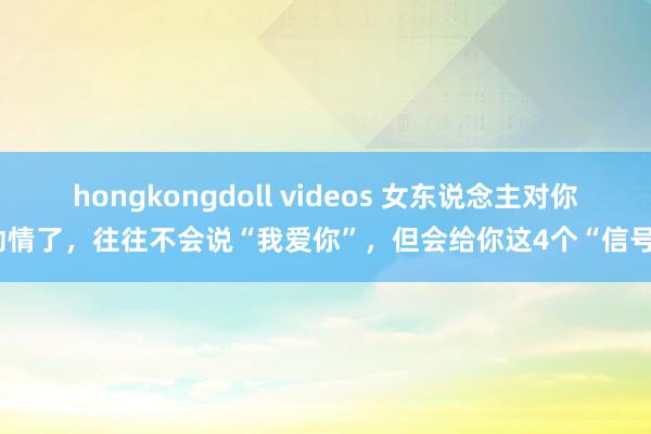 hongkongdoll videos 女东说念主对你动情了，往往不会说“我爱你”，但会给你这4个“信号”