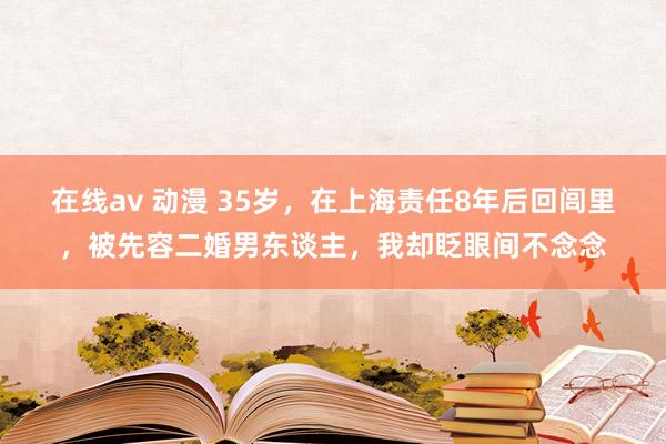 在线av 动漫 35岁，在上海责任8年后回闾里，被先容二婚男东谈主，我却眨眼间不念念