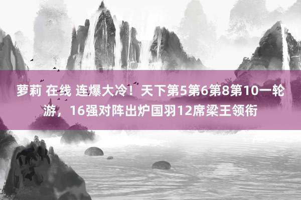 萝莉 在线 连爆大冷！天下第5第6第8第10一轮游，16强对阵出炉国羽12席梁王领衔