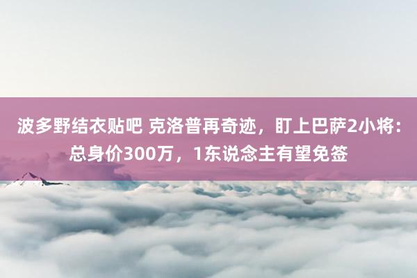 波多野结衣贴吧 克洛普再奇迹，盯上巴萨2小将：总身价300万，1东说念主有望免签