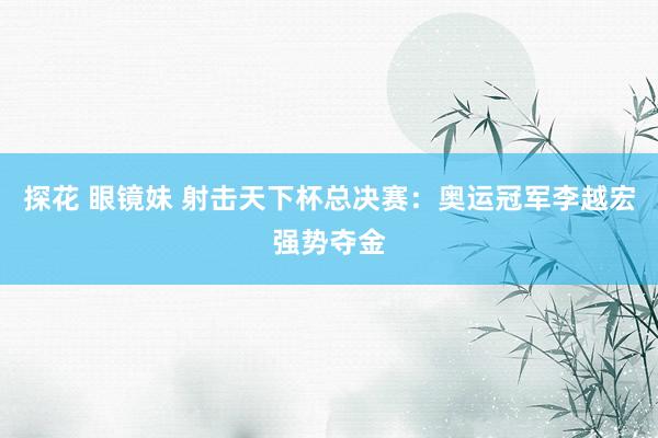 探花 眼镜妹 射击天下杯总决赛：奥运冠军李越宏强势夺金