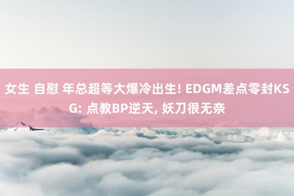 女生 自慰 年总超等大爆冷出生! EDGM差点零封KSG: 点教BP逆天, 妖刀很无奈