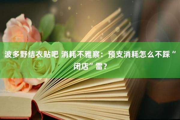 波多野结衣贴吧 消耗不雅察：预支消耗怎么不踩“闭店”雷？