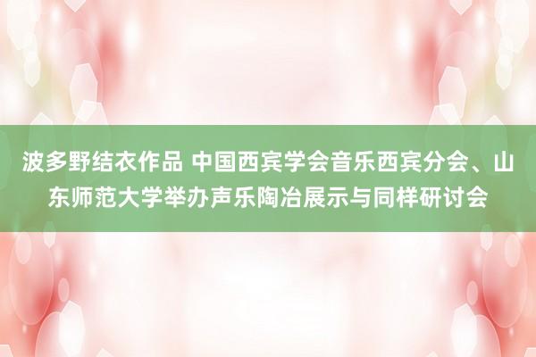 波多野结衣作品 中国西宾学会音乐西宾分会、山东师范大学举办声乐陶冶展示与同样研讨会