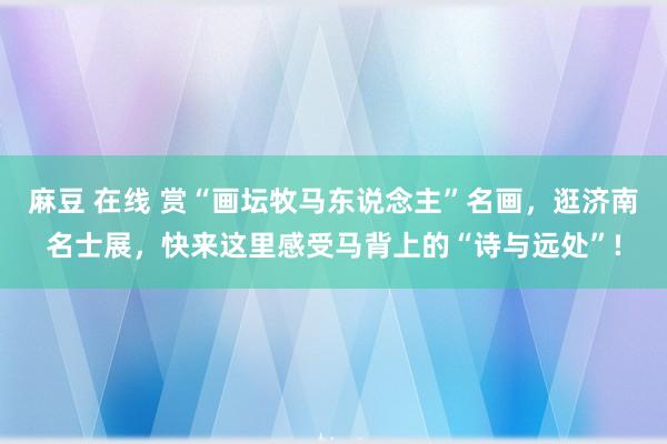 麻豆 在线 赏“画坛牧马东说念主”名画，逛济南名士展，快来这里感受马背上的“诗与远处”!