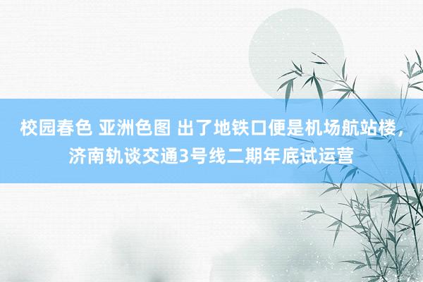 校园春色 亚洲色图 出了地铁口便是机场航站楼，济南轨谈交通3号线二期年底试运营