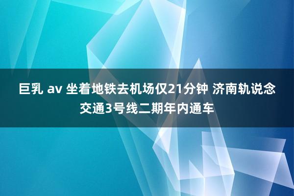 巨乳 av 坐着地铁去机场仅21分钟 济南轨说念交通3号线二期年内通车