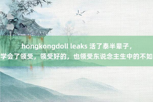 hongkongdoll leaks 活了泰半辈子，我学会了领受，领受好的，也领受东说念主生中的不如意