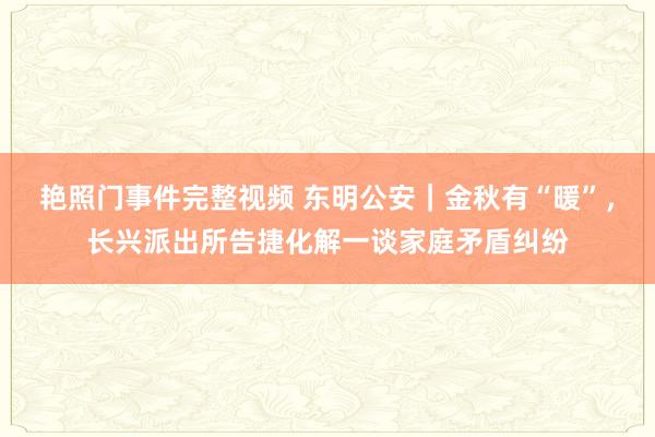 艳照门事件完整视频 东明公安｜金秋有“暖”，长兴派出所告捷化解一谈家庭矛盾纠纷