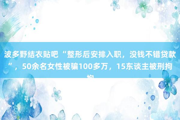 波多野结衣贴吧 “整形后安排入职，没钱不错贷款”，50余名女性被骗100多万，15东谈主被刑拘